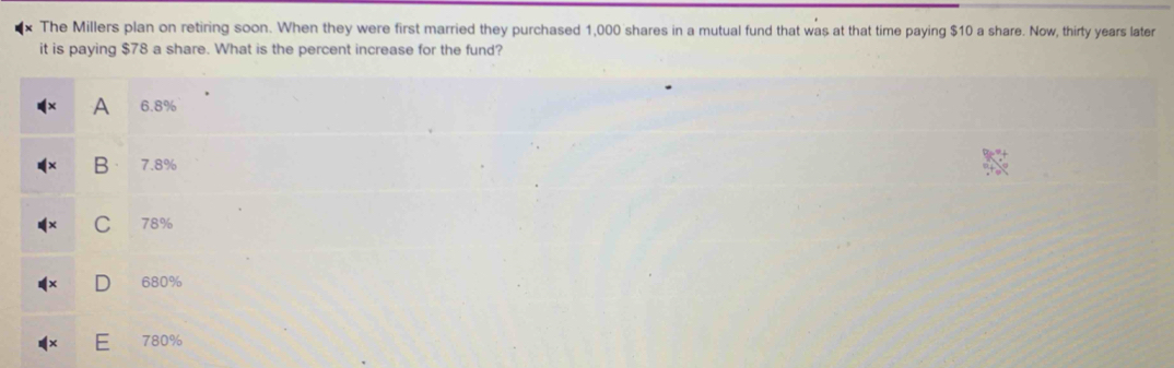 The Millers plan on retiring soon. When they were first married they purchased 1,000 shares in a mutual fund that was at that time paying $10 a share. Now, thirty years later
it is paying $78 a share. What is the percent increase for the fund?
A 6.8%
B 7.8%
C 78%
680%
780%