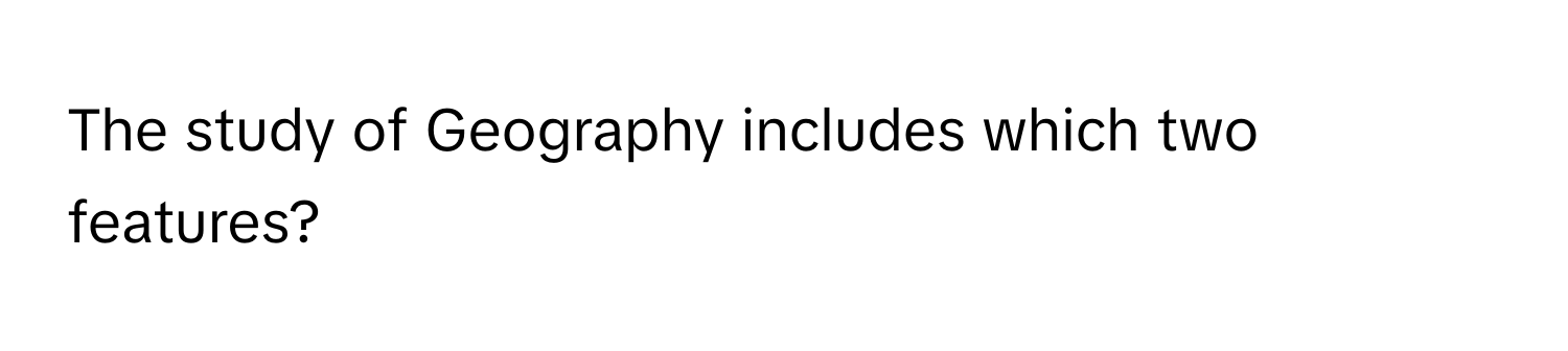 The study of Geography includes which two features?