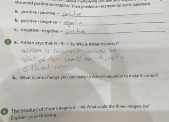 a b o u t multiply ing positive a n d . 
the word positive or negative. Then provide an example for each statement. 
a. positive-positive =_ 
b. positive - negative =_ 
c. negative • negative =_ 
a. Adrian says that 4(-9)=36.Why is Adrian incorrect? 
b. What is one change you can make to Adrian's equation to make it correct? 
③ The product of three integers is —40. What could the three integers be? 
Explain your thinking.