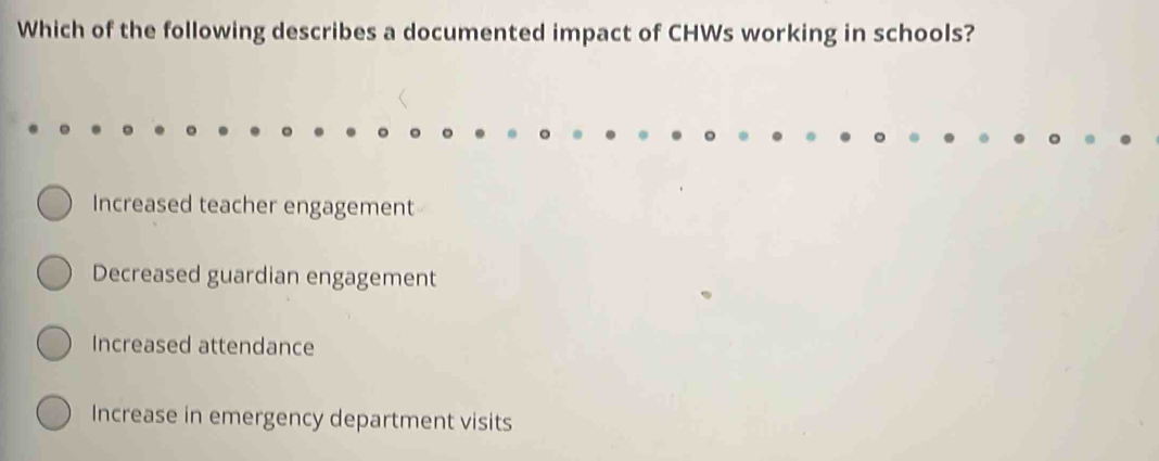 Which of the following describes a documented impact of CHWs working in schools?
Increased teacher engagement
Decreased guardian engagement
Increased attendance
Increase in emergency department visits