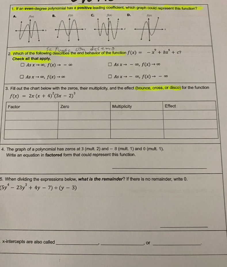 If an even-degree polynomial has a positive leading coefficient, which graph could represent this function?
.
2. Which of the following describes the end behavior of the function f(x)=-x^9+bx^4+c 2
Check all that apply.
As xto ∈fty ,f(x)to -∈fty xto -∈fty ,f(x)to ∈fty
4s
As
As xto ∈fty ,f(x)to ∈fty Asxto -∈fty ,f(x)to -∈fty
3. Fill out the chart below with the zeros, their multiplicity, and the effect (bounce, cross, or disco) for the function
f(x)=2x(x+4)^2(3x-2)^3
4. The graph of a polynomial has zeros at 3 (mult. 2) and - 8 (mult. 1) and 0 (mult. 1).
Write an equation in factored form that could represent this function.
_
5. When dividing the expressions below, what is the remainder? If there is no remainder, write 0.
(5y^4-23y^3+4y-7)/ (y-3)
_
x-intercepts are also called __, or _.