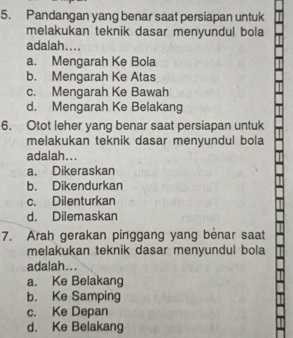 Pandangan yang benar saat persiapan untuk
melakukan teknik dasar menyundul bola
adalah....
a. Mengarah Ke Bola
b. Mengarah Ke Atas
c. Mengarah Ke Bawah
d. Mengarah Ke Belakang
6. Otot leher yang benar saat persiapan untuk
melakukan teknik dasar menyundul bola
adalah...
a. Dikeraskan
b. Dikendurkan
c. Dilenturkan
d. Dilemaskan
7. Arah gerakan pinggang yang benar saat
melakukan teknik dasar menyundul bola
adalah...
a. Ke Belakang
b. Ke Samping
c. Ke Depan
d. Ke Belakang