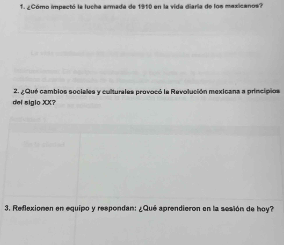 ¿Cómo impactó la lucha armada de 1910 en la vida diaria de los mexicanos? 
2. ¿Qué cambios sociales y culturales provocó la Revolución mexicana a principios 
del siglo XX? 
3. Reflexionen en equipo y respondan: ¿Qué aprendieron en la sesión de hoy?