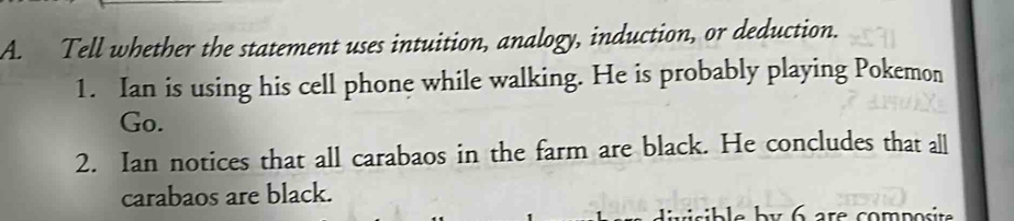 Tell whether the statement uses intuition, analogy, induction, or deduction. 
1. Ian is using his cell phone while walking. He is probably playing Pokemon 
Go. 
2. Ian notices that all carabaos in the farm are black. He concludes that all 
carabaos are black. 
e b y 6 are compost