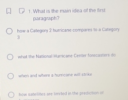 What is the main idea of the first
paragraph?
how a Category 2 hurricane compares to a Category
3
what the National Hurricane Center forecasters do
when and where a hurricane will strike
how satellites are limited in the prediction of