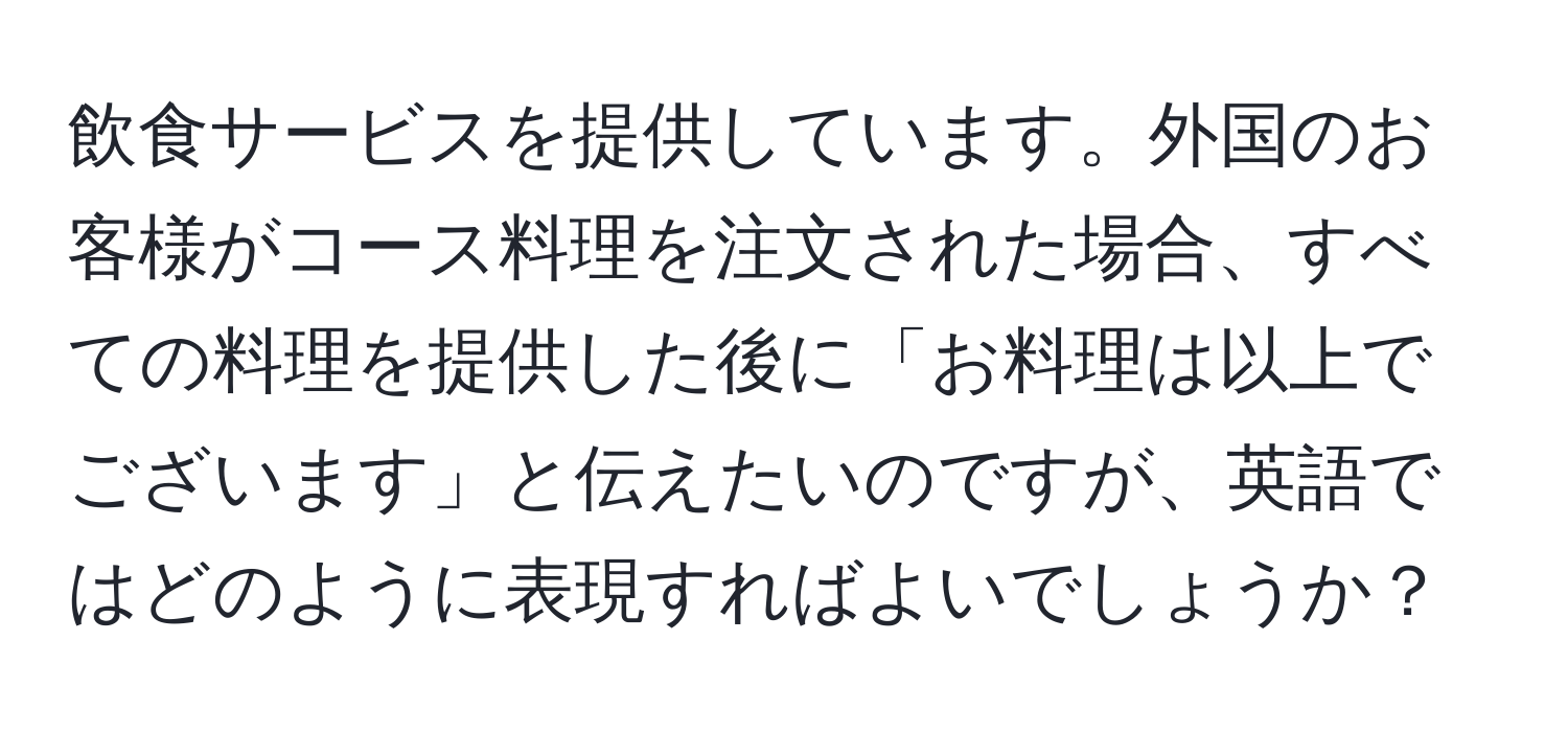 飲食サービスを提供しています。外国のお客様がコース料理を注文された場合、すべての料理を提供した後に「お料理は以上でございます」と伝えたいのですが、英語ではどのように表現すればよいでしょうか？