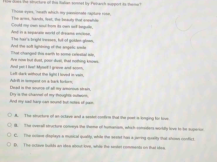 How does the structure of this Italian sonnet by Petrarch support its theme?
Those eyes, 'neath which my passionate rapture rose,
The arms, hands, feet, the beauty that erewhile
Could my own soul from its own self beguile,
And in a separate world of dreams enclose,
The hair's bright tresses, full of golden glows,
And the soft lightning of the angelic smile
That changed this earth to some celestial isle,
Are now but dust, poor dust, that nothing knows.
And yet I live! Myself I grieve and scorn,
Left dark without the light I loved in vain,
Adrift in tempest on a bark forlorn;
Dead is the source of all my amorous strain,
Dry is the channel of my thoughts outworn,
And my sad harp can sound but notes of pain.
A. The structure of an octave and a sestet confirm that the poet is longing for love.
B. The overall structure conveys the theme of humanism, which considers worldly love to be superior.
C. The octave displays a musical quality, while the sestet has a jarring quality that shows conflict.
D. The octave builds an idea about love, while the sestet comments on that idea.