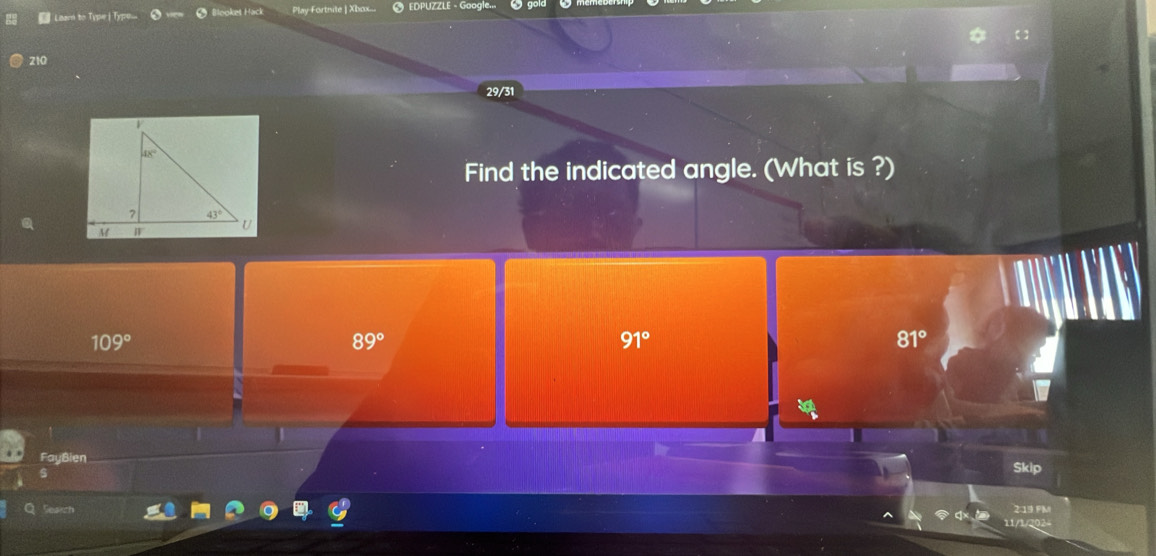 Learn to Typer | Typou.. 2Booket Hack Play-Fortnite | Xbox... # EDPUZZLE - Google...
210
29/31
Find the indicated angle. (What is ?)
109°
89°
91°
81°
FayBien
Skip