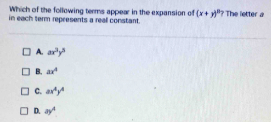 Which of the following terms appear in the expansion of (x+y)^8 ? The letter a
in each term represents a real constant.
A. ax^3y^5
B. ax^4
C. ax^4y^4
D. ay^4