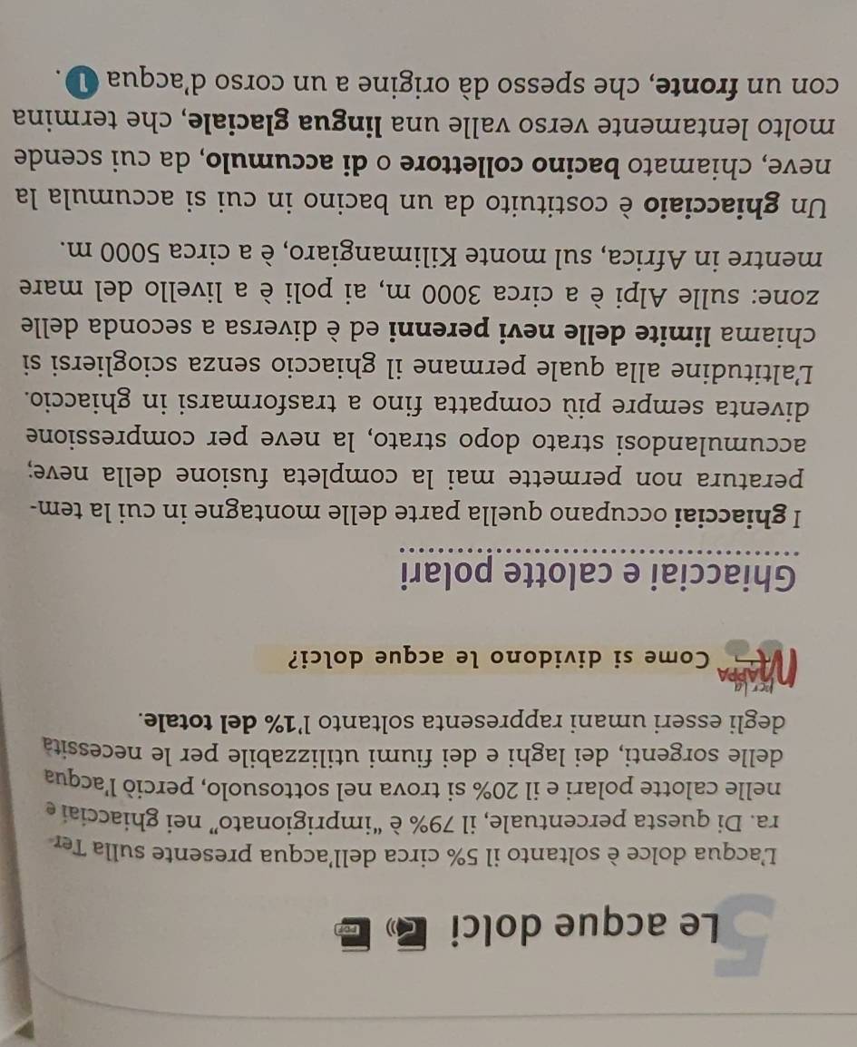 Le acque dolci a rop 
L'acqua dolce è soltanto il 5% circa dell'acqua presente sulla Ter 
ra. Di questa percentuale, il 79% è “imprigionato” nei ghiacciai e 
nelle calotte polari e il 20% si trova nel sottosuolo, perciò l'acqua 
delle sorgenti, dei laghi e dei fiumi utilizzabile per le necessità 
degli esseri umani rappresenta soltanto l’ 1% del totale. 
Come si dividono le acque dolci? 
Ghiacciai e calotte polari 
I ghiacciai occupano quella parte delle montagne in cui la tem- 
peratura non permette mai la completa fusione della neve; 
accumulandosi strato dopo strato, la neve per compressione 
diventa sempre più compatta fino a trasformarsi in ghiaccio. 
L’altitudine alla quale permane il ghiaccio senza sciogliersi si 
chiama limite delle nevi perenni ed è diversa a seconda delle 
zone: sulle Alpi è a circa 3000 m, ai poli è a livello del mare 
mentre in Africa, sul monte Kilimangiaro, è a circa 5000 m. 
Un ghiacciaio è costituito da un bacino in cui si accumula la 
neve, chiamato bacino collettore o di accumulo, da cui scende 
molto lentamente verso valle una lingua glaciale, che termina 
con un fronte, che spesso dà origine a un corso d’acqua ①.