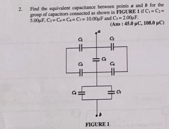 Find the equivalent capacitance between points a and b for the
group of capacitors connected as shown in FIGURE 1 if C_1=C_2=
5.00mu F,C_3=C_4=C_6=C_7=10.00mu F and C_5=2.00mu F.
(Ans : 45.0mu C,108.0mu C)
FIGURE 1