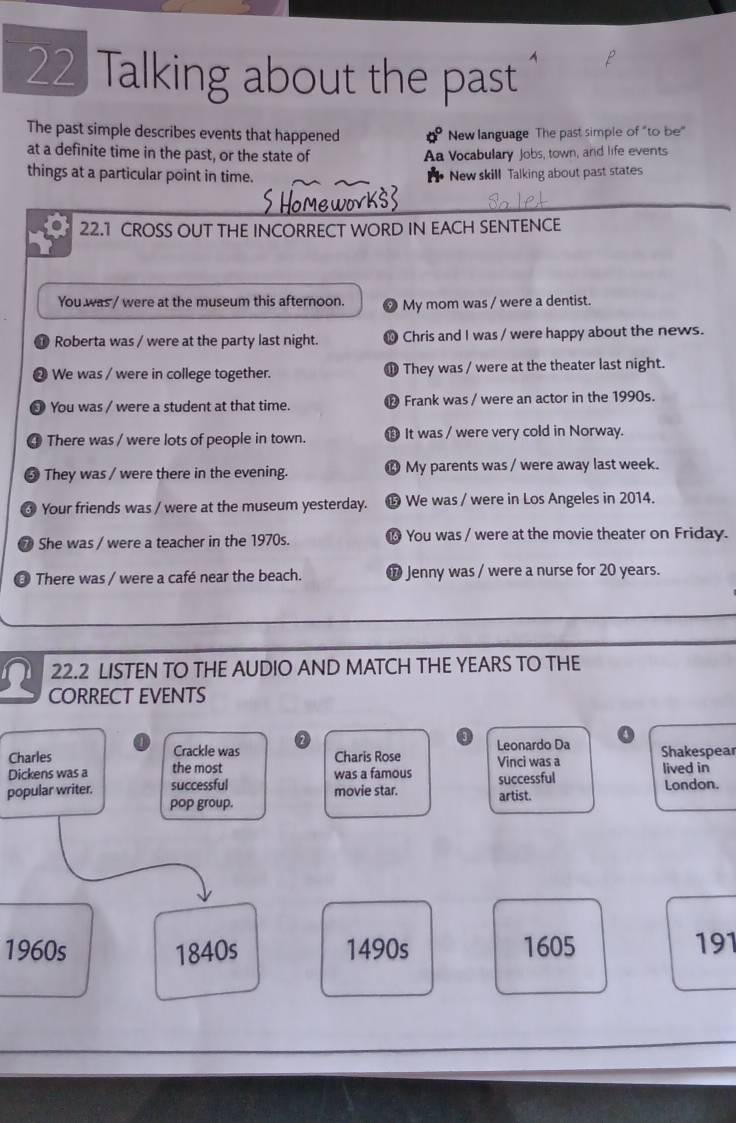 Talking about the past 
The past simple describes events that happened 0° New language The past simple of "to be" 
at a definite time in the past, or the state of Aa Vocabulary Jobs, town, and life events 
things at a particular point in time. New skill Talking about past states 
22.1 CROSS OUT THE INCORRECT WORD IN EACH SENTENCE 
You was / were at the museum this afternoon My mom was / were a dentist. 
Roberta was / were at the party last night. Chris and I was / were happy about the news. 
a We was / were in college together. They was / were at the theater last night. 
D 
a You was / were a student at that time. ® Frank was / were an actor in the 1990s. 
4 There was / were lots of people in town. B It was / were very cold in Norway. 
5 They was / were there in the evening. ⓮ My parents was / were away last week. 
Your friends was / were at the museum yesterday. We was / were in Los Angeles in 2014. 
7 She was / were a teacher in the 1970s. You was / were at the movie theater on Friday. 
There was / were a café near the beach. ⑰ Jenny was / were a nurse for 20 years. 
22.2 LISTEN TO THE AUDIO AND MATCH THE YEARS TO THE 
CORRECT EVENTS 
Charles Crackle was Charis Rose Leonardo Da 4 
Dickens was a the most was a famous Vinci was a Shakespear lived in 
popular writer. successful movie star. artist. successful London. 
pop group. 
1960s 1840s 1490s 1605 191