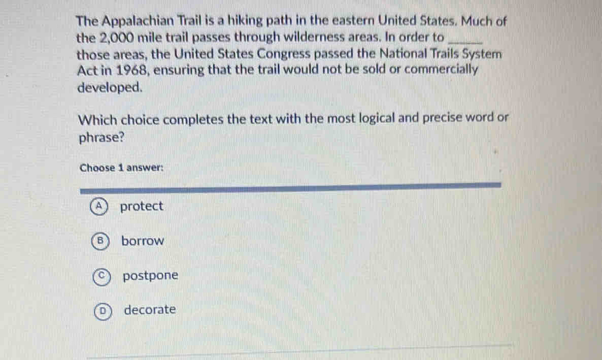 The Appalachian Trail is a hiking path in the eastern United States. Much of
the 2,000 mile trail passes through wilderness areas. In order to_
those areas, the United States Congress passed the National Trails System
Act in 1968, ensuring that the trail would not be sold or commercially
developed.
Which choice completes the text with the most logical and precise word or
phrase?
Choose 1 answer:
protect
) borrow
postpone
D decorate