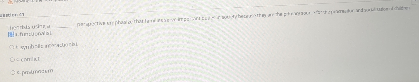 uestion 41
Theorists using a _perspective emphasize that families serve important duties in society because they are the primary source for the procreation and socialization of children.
a.functionalist
b. symbolic interactionist
c. conflict
d. postmodern