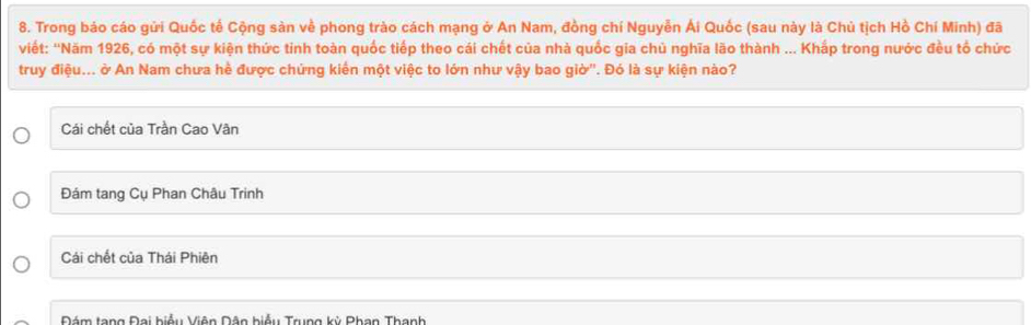 Trong báo cáo gửi Quốc tế Cộng sàn về phong trào cách mạng ở An Nam, đồng chí Nguyễn Ái Quốc (sau này là Chủ tịch Hồ Chí Minh) đã
viết: ''Năm 1926, có một sự kiện thức tinh toàn quốc tiếp theo cái chết của nhà quốc gia chủ nghĩa lão thành ... Khắp trong nước đều tổ chức
truy điệu... ở An Nam chưa hề được chứng kiến một việc to lớn như vậy bao giờ''. Đó là sự kiện nào?
Cái chết của Trần Cao Vân
Đám tang Cụ Phan Châu Trinh
Cái chết của Thái Phiên
Nám tang Đai hiểu Viên Nân biểu Trung kỳ Phan Thanh