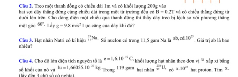 Treo một thanh đồng có chiều dài 1m và có khối lượng 200g vào 
hai sợi dây thăng đứng cùng chiều dài trong một từ trường đều có B=0.2T và có chiều thắng đứng từ 
dưới lên trên. Cho dòng điện một chiều qua thanh đồng thì thấy dây treo bị lệch so với phương thăng 
một góc 60° Lấy g=9.8m/s^2 Lực căng của dây khi đó? 
Câu 3. Hạt nhân Natri có kí hiệu _(11)^(23)Na. Số nuclon có trong 11, 5 gam Na là ab, cd. 10^(23). Giá trị ab là bao 
nhiêu? 
Câu 4. Cho độ lớn điện tích nguyên tố là e=1,6.10^(-19)C khối lượng hạt nhân theo đơn vị " xấp xỉ bằng 
số khối của nó và 1u=1,66055.10^(-27)kg. Trong 19ga m hạt nhân _(92)^(238)U, _(c6)^(*)x.10^(25) hạt proton. Tim x. 
(lấy đến 3 chữ số có nghĩa)