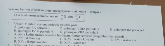 Wacana berikut diberikan untuk mengerjakan soal nomor 1 sampai 2
Dua buah unsur memiliki notasi _(12)^(24)X dan _(17)^(35)Y
1. Unsur Y dalam system periodik terletak pada.
A. golongan 1A perioda 3 C. golongan VIIIA perioda 3 E golongan IIA perioda 4
B. golongan IV A perioda 4 D. golongan VIIA perioda 3
2. Apabila kedua unsure tersebut berikatan, rumus senyawa yang dihasilkan adalah ...
A. XY; ikatan ion C. X_2Y_5 : ikatan kovalen E. XY_2
B. XY_2 : ikatan kovalen D. X_2Y : ikatan ion
3. Scbanyak 5 4 gram lo : ikatan ion