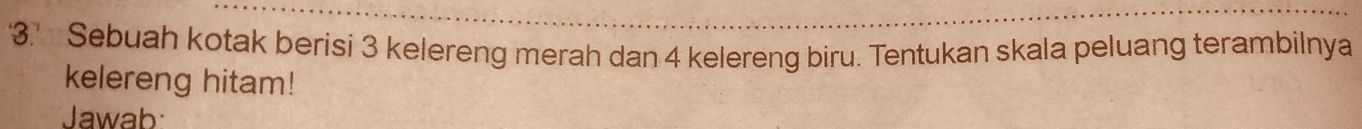 '3.' Sebuah kotak berisi 3 kelereng merah dan 4 kelereng biru. Tentukan skala peluang terambilnya 
kelereng hitam! 
Jawab