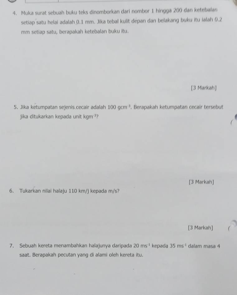 Muka surat sebuah buku teks dinomborkan dari nombor 1 hingga 200 dan ketebalan 
setiap satu helai adalah 0.1 mm. Jika tebal kulit depan dan belakang buku itu ialah 0.2
mm setiap satu, berapakah ketebalan buku itu. 
[3 Markah] 
5. Jika ketumpatan sejenis cecair adalah 100gcm^3. Berapakah ketumpatan cecair tersebut 
jika ditukarkan kepada unit kgm^(-3) ? 
 
[3 Markah] 
6. Tukarkan nilai halaju 110 km/j kepada m/s? 
[3 Markah] 
7. Sebuah kereta menambahkan halajunya daripada 20ms^(-1) kepada 35ms^(-1) dalam masa 4
saat. Berapakah pecutan yang di alami oleh kereta itu.