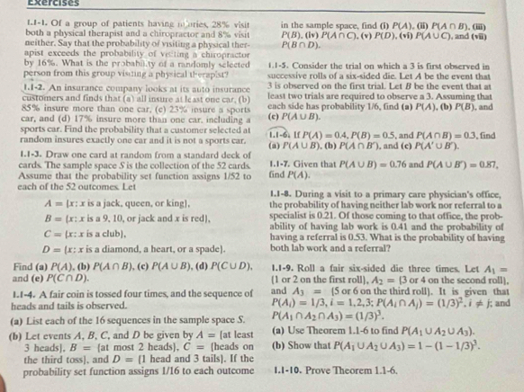 Exercises
II-1. Of a group of patients having mories, 28% visit in the sample space, find (i) P(A),(ii)P(A∩ B)
both a physical therapist and a chiropractor and 8% visit P(B),(lv)P(A∩ C),(v)P(D),(vi)P(A∪ C) , and (vii) . (iii)
neither. Say that the probability of visiting a physical ther P(B∩ D).
apist exceeds the probability of vecting a chiropractor
by 16%. What is the probabi.ty of a randomly selected 1.1-5. Consider the trial on which a 3 is first observed in
person from this group visiing a physical therapist? successive rolls of a six-sided die. Let A be the event that
1.1-2. An insurance company looks at its auto insurance 3 is observed on the first trial. Let B be the event that at
customers and finds that (a) all insure at least one car, (b) least two trials are required to observe a 3. Assuming that
85% insure more than one car. (c) 23% insure a sports each side has probability 1/6, find (a) P(A) , (b) P(B) , and
car, and (d) 17% insure more than one car, including a (c) P(A∪ B).
sports car. Find the probability that a customer selected at
random insures exactly one car and it is not a sports car. (a) 1.1-6. If P(A)=0.4,P(B)=0.5 , (b) P(A∩ B') , and (c) , and P(A∩ B)=0.3 , find
P(A∪ B)
P(A'∪ B').
1.1-3. Draw one card at random from a standard deck of
cards. The sample space S is the collection of the 52 cards. 1.1-7. Given that P(A∪ B)=0.76 and P(A∪ B')=0.87,
Assume that the probability set function assigns 1/52 to find P(A).
each of the 52 outcomes. Let 1.1-8. During a visit to a primary care physician's office,
A= [x: x is a jack, queen, or king], the probability of having neither lab work nor referral to a
B= (x: x is a 9, 10, or jack and x is red), specialist is 0.21. Of those coming to that office, the prob-
ability of having lab work is 0.41 and the probability of
C= (x : x is a club, having a referral is 0.53. What is the probability of having
D= (x: x is a diamond, a heart, or a spade). both lab work and a referral?
Find (a) P(A). (b) P(A∩ B) , (c) P(A∪ B) , (d) P(C∪ D), 1.1-9. Roll a fair six-sided die three times. Let A_1=
and (e) P(C∩ D). (1 or 2 on the first roll), A_2=(3 or 4 on the second roll].
1.I-4. A fair coin is tossed four times, and the sequence of and A_3=(5 i or 6 on the third roll). It is given that
heads and tails is observed. P(A_i)=1/3,i=1,2,3;P(A_i∩ A_j)=(1/3)^2.i!= j; and
(a) List each of the 16 sequences in the sample space S. P(A_1∩ A_2∩ A_3)=(1/3)^3.
(b) Let events A, B, C, and D be given by A= [at least (a) Use Theorem 1.1-6 to find P(A_1∪ A_2∪ A_3).
3 heads], B= at most 2 heads, C= [heads on (b) Show that P(A_1∪ A_2∪ A_3)=1-(1-1/3)^3.
the third toss], and D=(1 head and 3 tails). If the
probability set function assigns 1/16 to each outcome I.I-10. Prove Theorem 1.1-6.