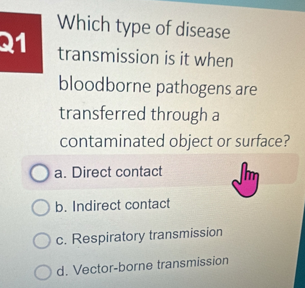 Which type of disease
21
transmission is it when
bloodborne pathogens are
transferred through a
contaminated object or surface?
a. Direct contact
Im
b. Indirect contact
c. Respiratory transmission
d. Vector-borne transmission