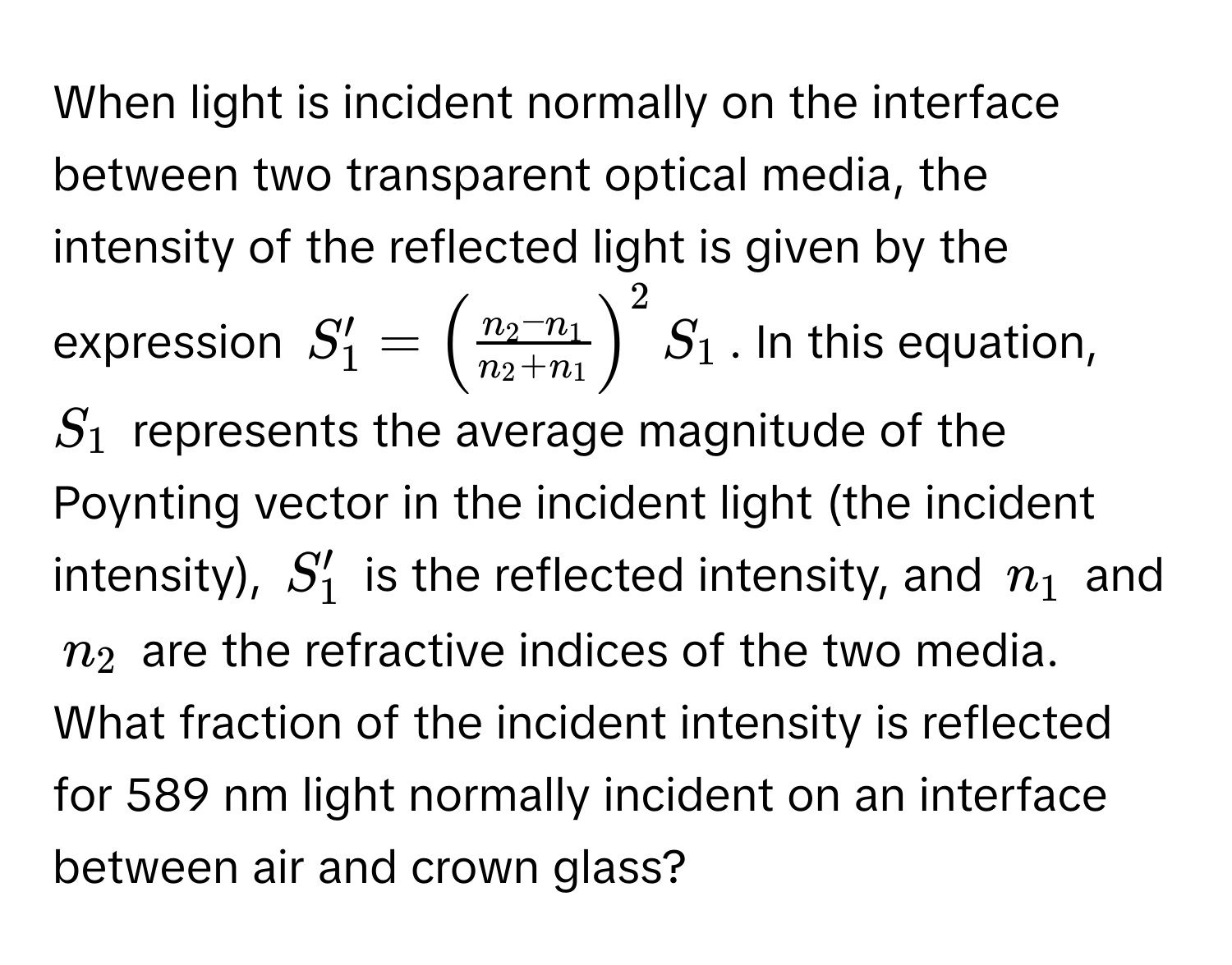 When light is incident normally on the interface between two transparent optical media, the intensity of the reflected light is given by the expression $S_1' = ( (n_2 - n_1)/n_2 + n_1 )^2 S_1$. In this equation, $S_1$ represents the average magnitude of the Poynting vector in the incident light (the incident intensity), $S_1'$ is the reflected intensity, and $n_1$ and $n_2$ are the refractive indices of the two media. What fraction of the incident intensity is reflected for 589 nm light normally incident on an interface between air and crown glass?