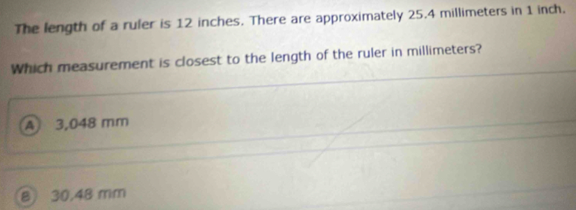 The length of a ruler is 12 inches. There are approximately 25.4 millimeters in 1 inch.
Which measurement is closest to the length of the ruler in millimeters?
A 3,048 mm
8 30,48 mm