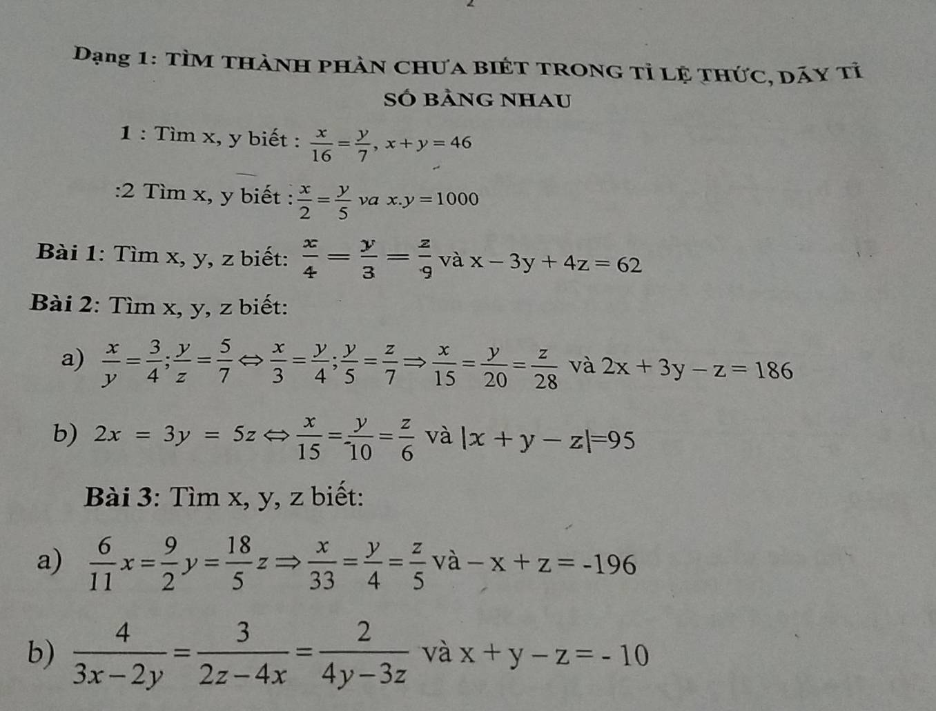 Dạng 1: TìM thành phần Chưa biÉt trong tỉ lệ thức, dãy tỉ 
Số bảng nhau 
1 : Tìm x, y biết :  x/16 = y/7 , x+y=46
:2 Tìm x, y biết :  x/2 = y/5  νa x.y=1000
Bài 1: Tìm x, y, z biết:  x/4 = y/3 = z/9  và x-3y+4z=62
Bài 2: Tìm x, y, z biết: 
a)  x/y = 3/4 ;  y/z = 5/7  a  x/3 = y/4 ;  y/5 = z/7 Rightarrow  x/15 = y/20 = z/28  và 2x+3y-z=186
b) 2x=3y=5zLeftrightarrow  x/15 = y/10 = z/6  và |x+y-z|=95
Bài 3: Tìm x, y, z biết: 
a)  6/11 x= 9/2 y= 18/5 zRightarrow  x/33 = y/4 = z/5 va-x+z=-196
b)  4/3x-2y = 3/2z-4x = 2/4y-3z  và x+y-z=-10