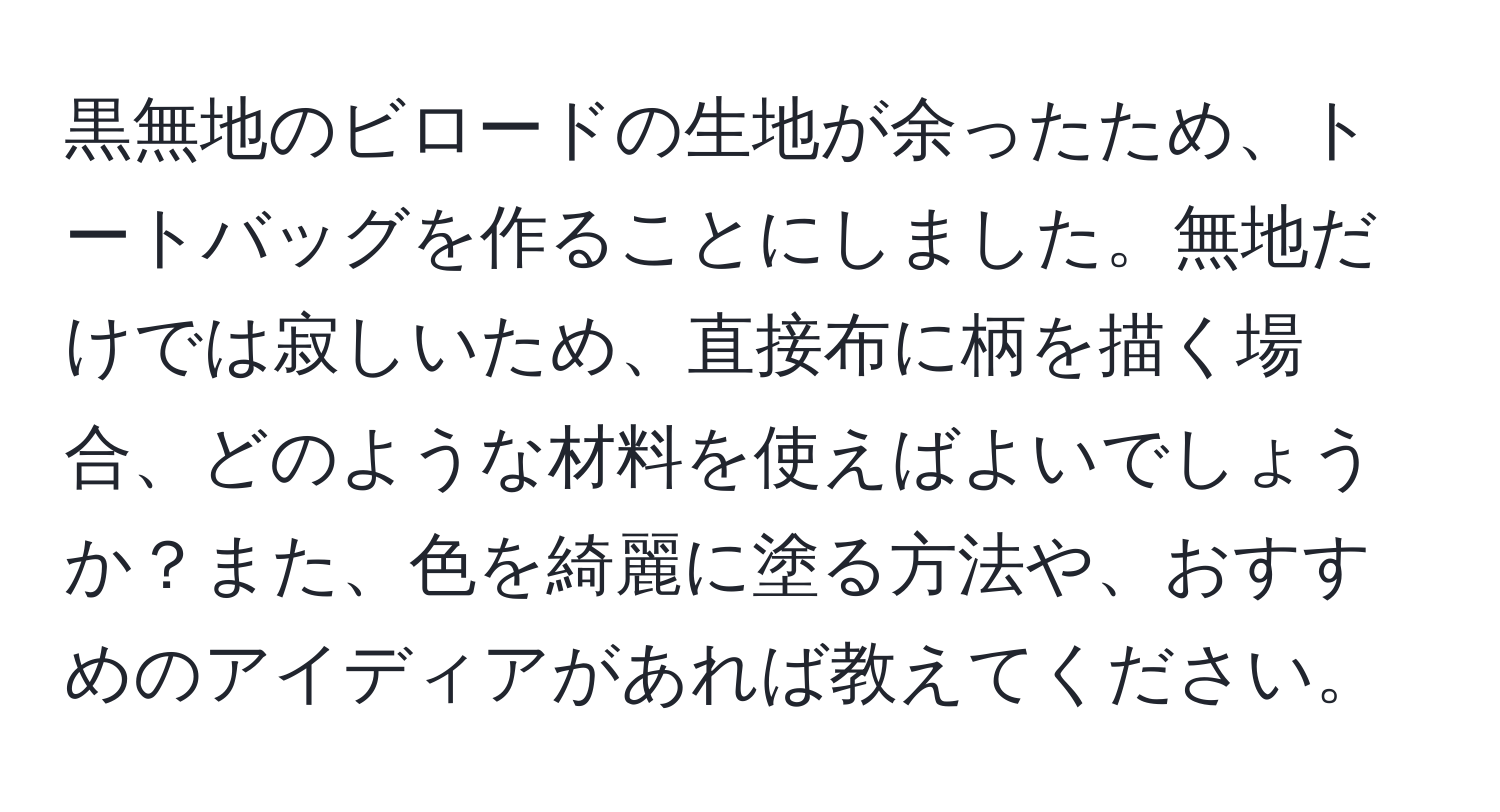 黒無地のビロードの生地が余ったため、トートバッグを作ることにしました。無地だけでは寂しいため、直接布に柄を描く場合、どのような材料を使えばよいでしょうか？また、色を綺麗に塗る方法や、おすすめのアイディアがあれば教えてください。