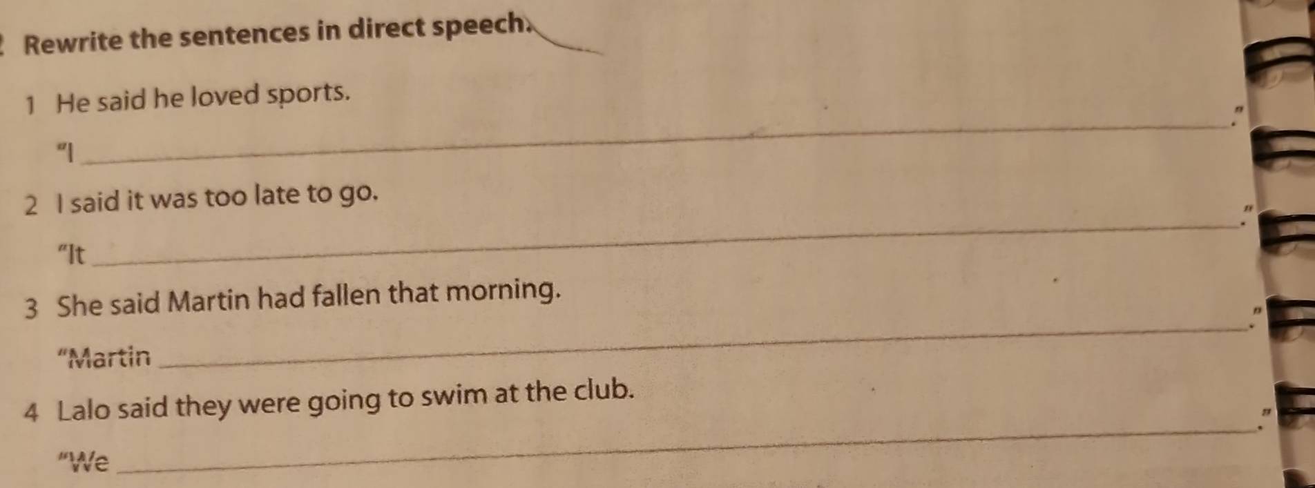 Rewrite the sentences in direct speech. 
1 He said he loved sports. 
" 
"| 
_ 
2 I said it was too late to go. 
"It 
_ 
3 She said Martin had fallen that morning. 
_" 
“Martin 
4 Lalo said they were going to swim at the club. 
_. 
"We