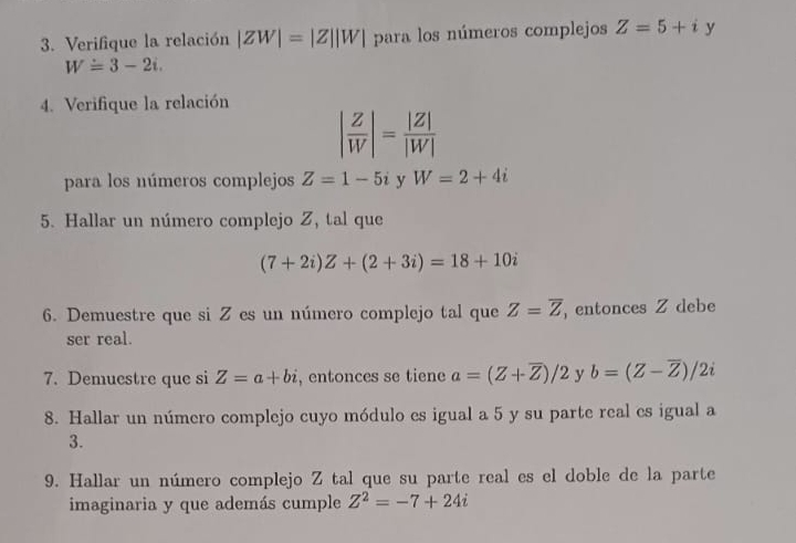 Verifique la relación |ZW|=|Z||W| para los números complejos Z=5+i y
W=3-2i. 
4. Verifique la relación
| Z/W |= |Z|/|W| 
para los números complejos Z=1-5i y W=2+4i
5. Hallar un número complejo Z, tal que
(7+2i)Z+(2+3i)=18+10i
6. Demuestre que si Z es un número complejo tal que Z=overline Z , entonces Z debe 
ser real. 
7. Demuestre que si Z=a+bi , entonces se tiene a=(Z+overline Z)/2 y b=(Z-overline Z)/2i
8. Hallar un número complejo cuyo módulo es igual a 5 y su parte real es igual a
3. 
9. Hallar un número complejo Z tal que su parte real es el doble de la parte 
imaginaria y que además cumple Z^2=-7+24i