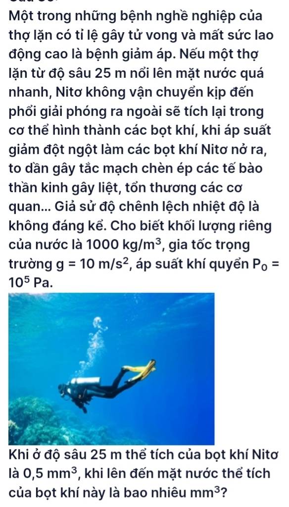 Một trong những bệnh nghề nghiệp của 
thợ lặn có tỉ lệ gây tử vong và mất sức lao 
động cao là bệnh giảm áp. Nếu một thợ 
lặn từ độ sâu 25 m nổi lên mặt nước quá 
nhanh, Nitơ không vận chuyển kịp đến 
phổi giải phóng ra ngoài sẽ tích lại trong 
cơ thể hình thành các bọt khí, khi áp suất 
giảm đột ngột làm các bọt khí Nitơ nở ra, 
to dần gây tắc mạch chèn ép các tế bào 
thần kinh gây liệt, tổn thương các cơ 
quan... Giả sử độ chênh lệch nhiệt độ là 
không đáng kể. Cho biết khối lượng riêng 
của nước là 1000kg/m^3 , gia tốc trọng 
trường g=10m/s^2 , áp suất khí quyển P_0=
10^5Pa. 
Khi ở độ sâu 25 m thể tích của bọt khí Nitơ 
là 0,5mm^3 , khi lên đến mặt nước thể tích 
của bọt khí này là bao nhiêu mm^3 ?