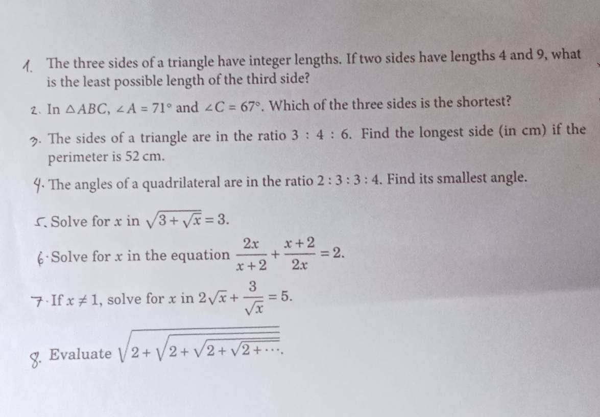 The three sides of a triangle have integer lengths. If two sides have lengths 4 and 9, what 
is the least possible length of the third side? 
2、 In △ ABC, ∠ A=71° and ∠ C=67°. Which of the three sides is the shortest? 
3. The sides of a triangle are in the ratio 3:4:6. Find the longest side (in cm) if the 
perimeter is 52 cm. 
The angles of a quadrilateral are in the ratio 2:3:3:4. Find its smallest angle. 
Solve for x in sqrt(3+sqrt x)=3. 
·Solve for x in the equation  2x/x+2 + (x+2)/2x =2. 
. If x!= 1 , solve for x in 2sqrt(x)+ 3/sqrt(x) =5. 
. Evaluate sqrt(2+sqrt 2+sqrt 2+sqrt 2+...)