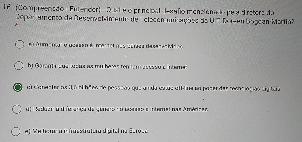 (Compreensão - Entender) - Qual é o principal desafio mencionado pela diretora do
Departamento de Desenvolvimento de Telecomunicações da UIT, Doreen Bogdan-Martin?
*
a) Aumentar o acesso à internet nos países desenvolvidos
b) Garantir que todas as mulheres tenham acesso à internet
c) Conectar os 3, 6 bilhões de pessoas que ainda estão off-line ao poder das tecnologias digitais
d) Reduzir a diferença de gênero no acesso à internet nas Américas
e) Melhorar a infraestrutura digital na Europa