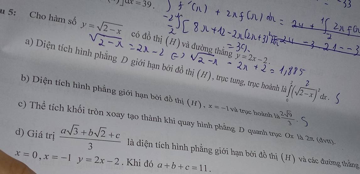 _ ax=39. 
u 5: Cho hàm số y=sqrt(2-x) có đồ thị (H) và đường thắng
y=2x-2.
a) Diện tích hình phẳng D giới hạn bởi đồ thị (H), trục tung, trục hoành là *(√6-) de .
b) Diện tích hình phẳng giới hạn bởi đồ thị (H), x=-1 và trục hoành là  2sqrt(9)/3 
c) Thể tích khối tròn xoay tạo thành khi quay hình phẳng D quanh trục Ox là 2π (dvtt).
d) Giá trị  (asqrt(3)+bsqrt(2)+c)/3  là diện tích hình phẳng giới hạn bởi đồ thị (H) và các đường thắng
x=0, x=-1y=2x-2. Khi đó a+b+c=11.