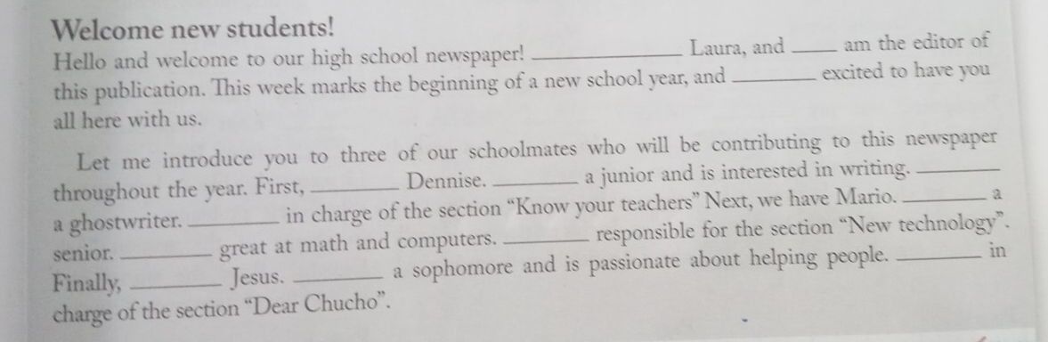 Welcome new students! 
Laura, and 
Hello and welcome to our high school newspaper! __am the editor of 
this publication. This week marks the beginning of a new school year, and _excited to have you 
all here with us. 
Let me introduce you to three of our schoolmates who will be contributing to this newspaper 
throughout the year. First, _Dennise._ a junior and is interested in writing._ 
a ghostwriter. in charge of the section “Know your teachers” Next, we have Mario. _a 
senior. _great at math and computers. _responsible for the section “New technology”. 
Finally,_ _Jesus. _a sophomore and is passionate about helping people. _in 
charge of the section “Dear Chucho”.