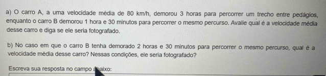 carro A, a uma velocidade média de 80 km/h, demorou 3 horas para percorrer um trecho entre pedágios, 
enquanto o carro B demorou 1 hora e 30 minutos para percorrer o mesmo percurso. Avalie qual é a velocidade média 
desse carro e diga se ele seria fotografado. 
b) No caso em que o carro B tenha demorado 2 horas e 30 minutos para percorrer o mesmo percurso, qual é a 
velocidade média desse carro? Nessas condições, ele seria fotografado? 
Escreva sua resposta no campo abaixo: