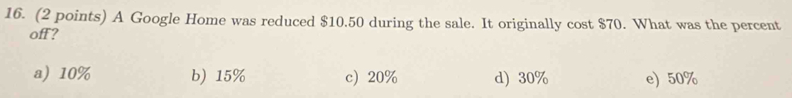 A Google Home was reduced $10.50 during the sale. It originally cost $70. What was the percent
off?
a) 10% b) 15% c 20% d) 30% e) 50%