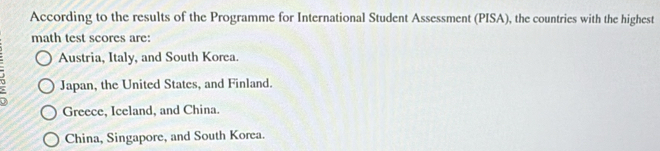 According to the results of the Programme for International Student Assessment (PISA), the countries with the highest
math test scores are:
Austria, Italy, and South Korea.
; Japan, the United States, and Finland.
Greece, Iceland, and China.
China, Singapore, and South Korea.