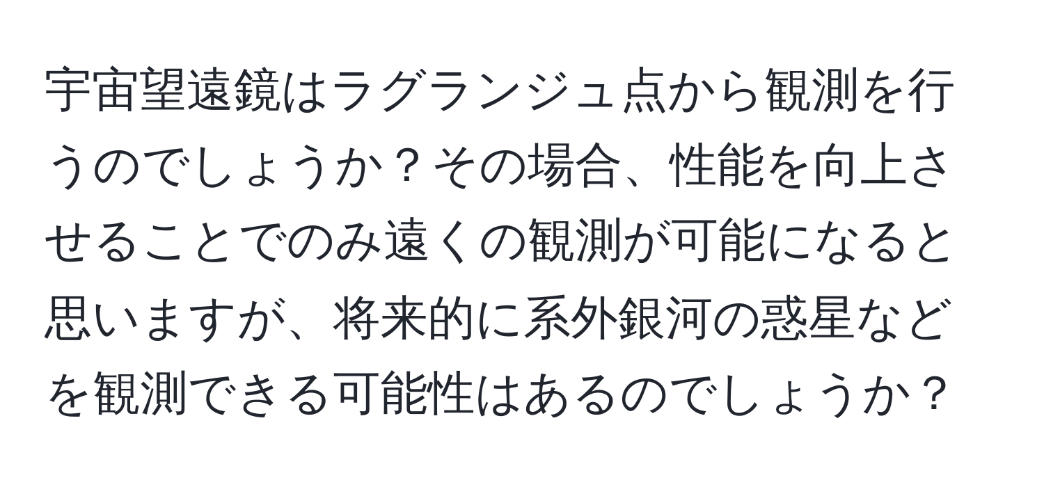 宇宙望遠鏡はラグランジュ点から観測を行うのでしょうか？その場合、性能を向上させることでのみ遠くの観測が可能になると思いますが、将来的に系外銀河の惑星などを観測できる可能性はあるのでしょうか？