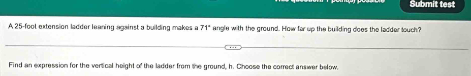 Submit test 
A 25-foot extension ladder leaning against a building makes a 71° angle with the ground. How far up the building does the ladder touch? 
Find an expression for the vertical height of the ladder from the ground, h. Choose the correct answer below.