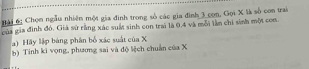 Chọn ngẫu nhiên một gia đình trong số các gia đình 3 con, Gọi X là số con trai 
của gia đình đó. Giả sử rằng xác suất sinh con trai là 0.4 và mỗi lần chỉ sinh một con. 
a) Hãy lập bảng phân bố xác suất của X
b) Tính kì vọng, phương sai và độ lệch chuẩn của X