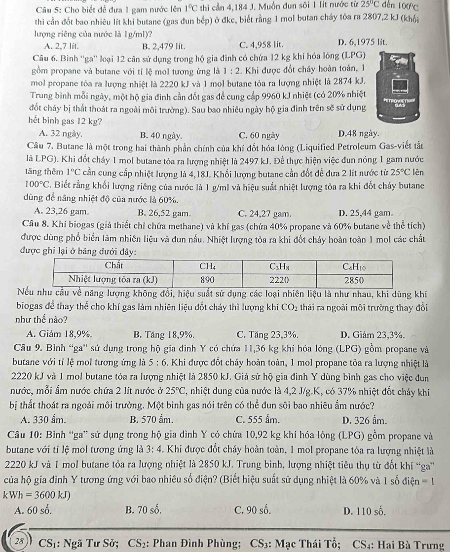 Cho biết đề đưa 1 gam nước lên 1°C thi cần 4,184 J. Muốn đun sôi 1 lít nước từ 25°C dến 100°C
thì cần đốt bao nhiêu lít khí butane (gas đun bếp) ở đkc, biết rằng 1 mol butan cháy tỏa ra 2807,2 kJ (khối
lượng riêng của nước là 1g/ml)?
A. 2,7 lít. B. 2,479 lít. C. 4,958 lít. D. 6,1975 lit.
Câu 6. Bình “ga” loại 12 cân sử dụng trong hộ gia đình có chứa 12 kg khí hóa lỏng (LPG)
gồm propane và butane với tỉ lệ mol tương ứng là 1:2. Khi được đốt cháy hoàn toàn, 1
mol propane tỏa ra lượng nhiệt là 2220 kJ và 1 mol butane tỏa ra lượng nhiệt là 2874 kJ.
Trung bình mỗi ngày, một hộ gia đình cần đốt gas đề cung cấp 9960 kJ nhiệt (có 20% nhiệt
đốt cháy bị thất thoát ra ngoài môi trường). Sau bao nhiêu ngày hộ gia đình trên sẽ sử dụng 
hết bình gas 12 kg?
A. 32 ngày. B. 40 ngày. C. 60 ngày D.48 ngày.
Câu 7. Butane là một trong hai thành phần chính của khí đốt hóa lỏng (Liquified Petroleum Gas-viết tắt
là LPG). Khi đốt cháy 1 mol butane tỏa ra lượng nhiệt là 2497 kJ. Để thực hiện việc đun nóng 1 gam nước
tǎng thêm 1°C cần cung cấp nhiệt lượng là 4,18J. Khối lượng butane cần đốt đề đưa 2 lít nước từ 25°C lên
100°C T. Biết rằng khối lượng riêng của nước là 1 g/ml và hiệu suất nhiệt lượng tỏa ra khi đốt cháy butane
dùng để nâng nhiệt độ của nước là 60%.
A. 23,26 gam. B. 26,52 gam. C. 24,27 gam. D. 25,44 gam.
Câu 8. Khí biogas (giả thiết chỉ chứa methane) và khí gas (chứa 40% propane và 60% butane về thể tích)
được dùng phổ biến làm nhiên liệu và đun nấu. Nhiệt lượng tỏa ra khi đốt cháy hoàn toàn 1 mol các chất
được ghi lại ở bảng dưới đây:
Nu cầu về năng lượng không đổi, hiệu suất sử dụng các loại nhiên liệu là như nhau, khi dùng khí
biogas để thay thế cho khí gas làm nhiên liệu đốt cháy thì lượng khí CO_2 thải ra ngoài môi trường thay đổi
như thế nào?
A. Giảm 18,9%. B. Tăng 18,9%. C. Tăng 23,3%. D. Giảm 23,3%.
Câu 9. Bình “ga” sử dụng trong hộ gia đình Y có chứa 11,36 kg khí hóa lỏng (LPG) gồm propane và
butane với tỉ lệ mol tương ứng là 5:6 5. Khi được đốt cháy hoàn toàn, 1 mol propane tỏa ra lượng nhiệt là
2220 kJ và 1 mol butane tỏa ra lượng nhiệt là 2850 kJ. Giả sử hộ gia đình Y dùng bình gas cho việc đun
nước, mỗi ấm nước chứa 2 lít nước ở 25°C C, nhiệt dung của nước là 4,2 J/g.K, có 37% nhiệt đốt cháy khí
bị thất thoát ra ngoài môi trường. Một bình gas nói trên có thể đun sôi bao nhiêu ấm nước?
A. 330 ấm. B. 570 ấm. C. 555 ấm. D. 326 ẩm.
Câu 10: Bình “ga” sử dụng trong hộ gia đình Y có chứa 10,92 kg khí hóa lỏng (LPG) gồm propane và
butane với tỉ lệ mol tương ứng là 3: 4. Khi được đốt cháy hoàn toàn, 1 mol propane tỏa ra lượng nhiệt là
2220 kJ và 1 mol butane tỏa ra lượng nhiệt là 2850 kJ. Trung bình, lượng nhiệt tiêu thụ từ đốt khí “ga”
của hộ gia đình Y tương ứng với bao nhiêu số điện? (Biết hiệu suất sử dụng nhiệt là 60% và 1 số điện =1
kWh=3600 kJ)
A. 60 số. B. 70 số. C. 90 số. D. 110 số.
28 CS1: Ngã Tư Sở; CS₂: Phan Đình Phùng; CS₃: Mạc Thái Tổ; CS4: Hai Bà Trưng