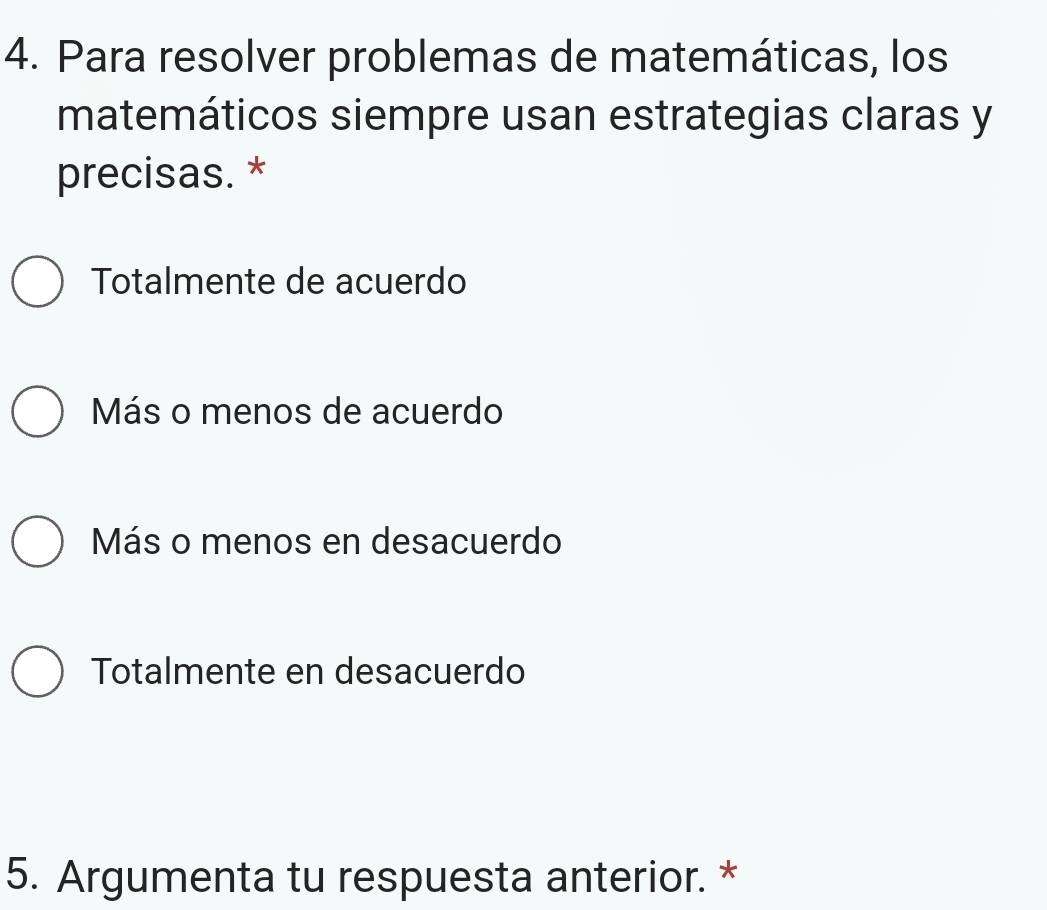 Para resolver problemas de matemáticas, los
matemáticos siempre usan estrategias claras y
precisas. *
Totalmente de acuerdo
Más o menos de acuerdo
Más o menos en desacuerdo
Totalmente en desacuerdo
5. Argumenta tu respuesta anterior. *