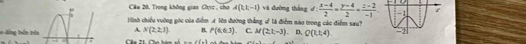 Câu 20, Trong không gian Cy , cho A(1;1;-1) và đường thầng d: (x-4)/2 = (y-4)/2 = (z-2)/-1 . 
2
Hình chiều vuỡng góc của điểm A lên đường thắng # là điểm nào trong các điểm sau?
A N(2,2,3). B. P(6:6:3). C. M(2;1;-3) D、 Q(1;1;4). 
10 đẳng biến trên h
a : Cầu 21. Cho hám số y=f(x)