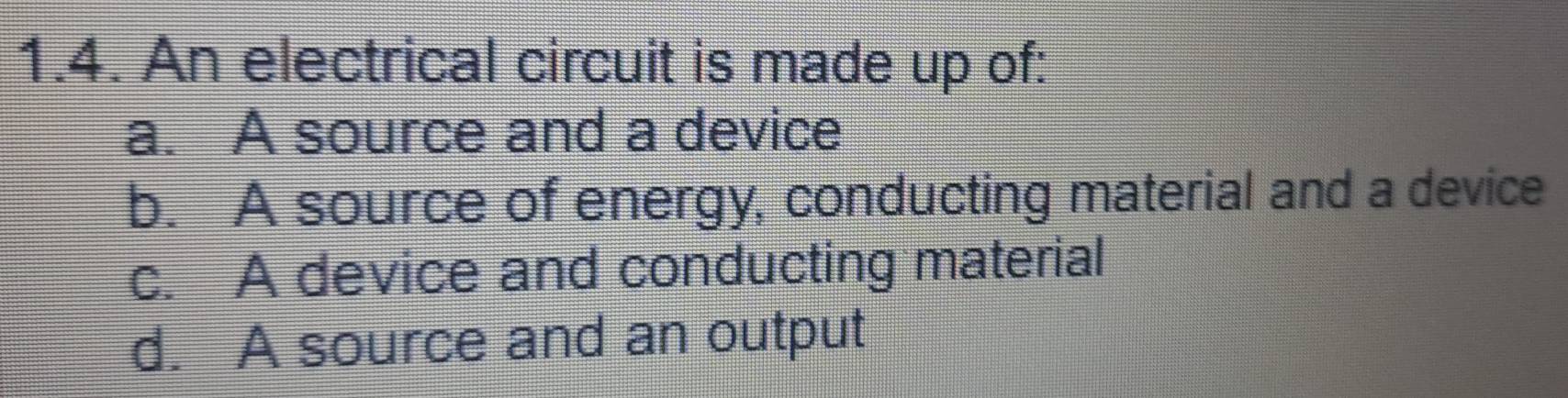 An electrical circuit is made up of:
a. A source and a device
b. A source of energy, conducting material and a device
c. A device and conducting material
d. A source and an output