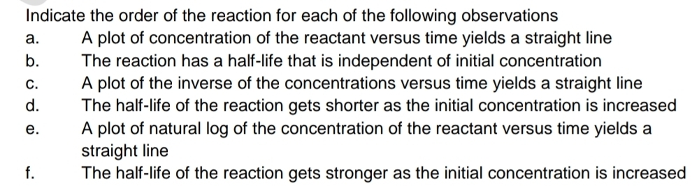 Indicate the order of the reaction for each of the following observations 
a. A plot of concentration of the reactant versus time yields a straight line 
b. The reaction has a half-life that is independent of initial concentration 
C. A plot of the inverse of the concentrations versus time yields a straight line 
d. The half-life of the reaction gets shorter as the initial concentration is increased 
e. A plot of natural log of the concentration of the reactant versus time yields a 
straight line 
f. The half-life of the reaction gets stronger as the initial concentration is increased