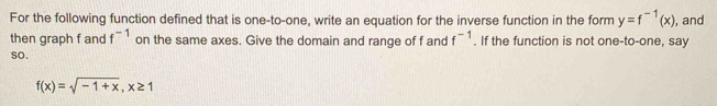 For the following function defined that is one-to-one, write an equation for the inverse function in the form y=f^(-1)(x) , and 
then graph f and f^(-1) on the same axes. Give the domain and range of f and f^(-1). If the function is not one-to-one, say 
so.
f(x)=sqrt(-1+x), x≥ 1