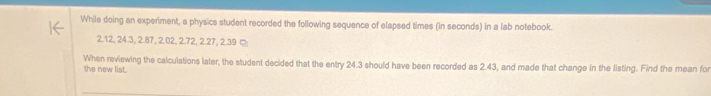 While doing an experiment, a physics student recorded the following sequence of elapsed times (in seconds) in a lab notebook.
2.12, 24.3, 2.87, 2.02, 2.72, 2.27, 2.39 ¤; 
When reviewing the calculations later, the student decided that the entry 24.3 should have been recorded as 2.43, and made that change in the listing. Find the mean for 
the new list.
