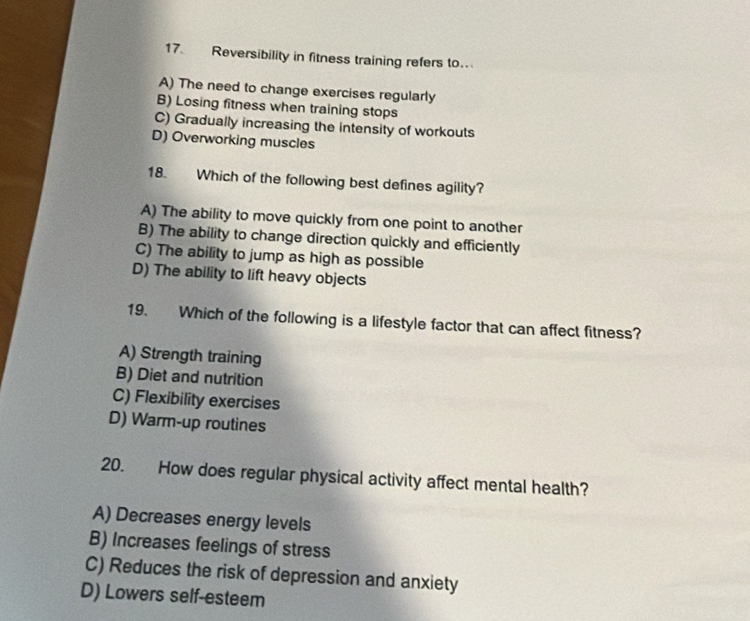 Reversibility in fitness training refers to..
A) The need to change exercises regularly
B) Losing fitness when training stops
C) Gradually increasing the intensity of workouts
D) Overworking muscles
18. Which of the following best defines agility?
A) The ability to move quickly from one point to another
B) The ability to change direction quickly and efficiently
C) The ability to jump as high as possible
D) The ability to lift heavy objects
19. Which of the following is a lifestyle factor that can affect fitness?
A) Strength training
B) Diet and nutrition
C) Flexibility exercises
D) Warm-up routines
20. How does regular physical activity affect mental health?
A) Decreases energy levels
B) Increases feelings of stress
C) Reduces the risk of depression and anxiety
D) Lowers self-esteem